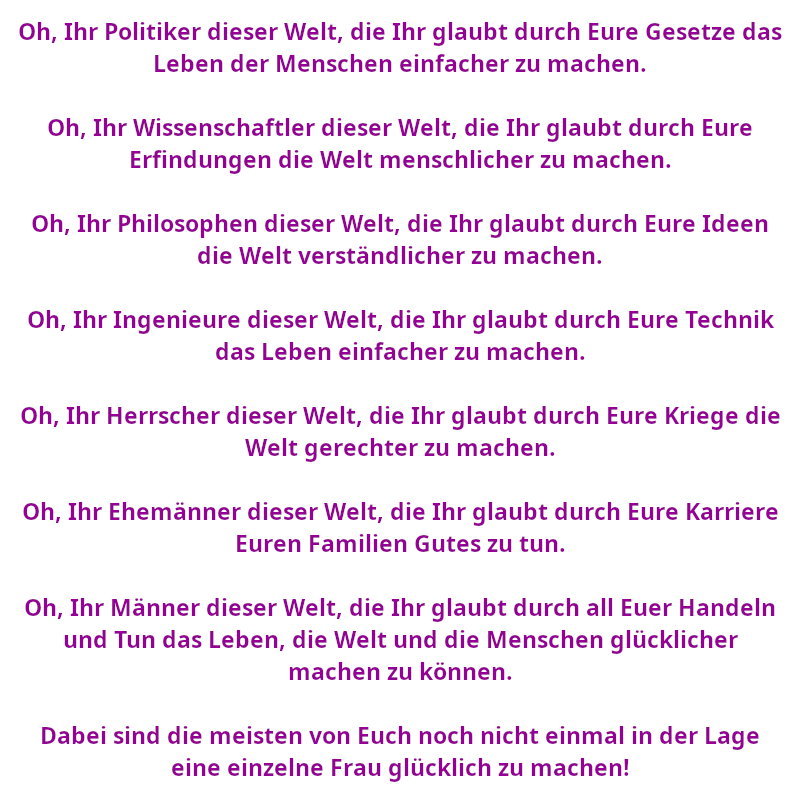 Oh, Ihr Politiker dieser Welt, die Ihr glaubt durch Eure Gesetze das Leben der Menschen einfacher zu machen. - Oh, Ihr Wissenschaftler dieser Welt, die Ihr glaubt durch Eure Erfindungen die Welt menschlicher zu machen. - Oh, Ihr Philosophen dieser Welt, die Ihr glaubt durch Eure Ideen die Welt verständlicher zu machen. - Oh, Ihr Ingenieure dieser Welt, die Ihr glaubt durch Eure Technik das Leben einfacher zu machen. - Oh, Ihr Herrscher dieser Welt, die Ihr glaubt durch Eure Kriege die Welt gerechter zu machen. - Oh, Ihr Ehemänner dieser Welt, die Ihr glaubt durch Eure Karriere Euren Familien Gutes zu tun. - Oh, Ihr Männer dieser Welt, die Ihr glaubt durch all Euer Handeln und Tun das Leben, die Welt und die Menschen glücklicher machen zu können. - Dabei sind die meisten von Euch noch nicht einmal in der Lage eine einzelne Frau glücklich zu machen! (Spruch - Thomas Numberger)
