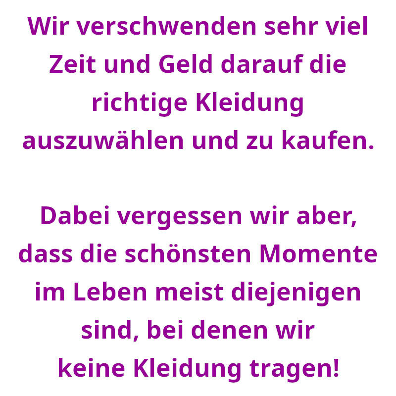 Wir verschwenden sehr viel Zeit und Geld darauf die richtige Kleidung auszuwählen und zu kaufen. - Dabei vergessen wir aber, dass die schönsten Momente im Leben meist diejenigen sind, bei denen wir keine Kleidung tragen! (Spruch - Thomas Numberger)