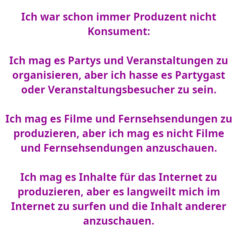 Ich war schon immer Produzent nicht Konsument: Ich mag es Partys und Veranstaltungen zu organisieren, aber ich hasse es Partygast oder Veranstaltungsbesucher zu sein. Ich mag es Filme und Fernsehsendungen zu produzieren, aber ich mag es nicht Filme und Fernsehsendungen anzuschauen. Ich mag es Inhalte für das Internet zu produzieren, aber es langweilt mich im Internet zu surfen und die Inhalt anderer anzuschauen. (Spruch - Thomas Numberger)