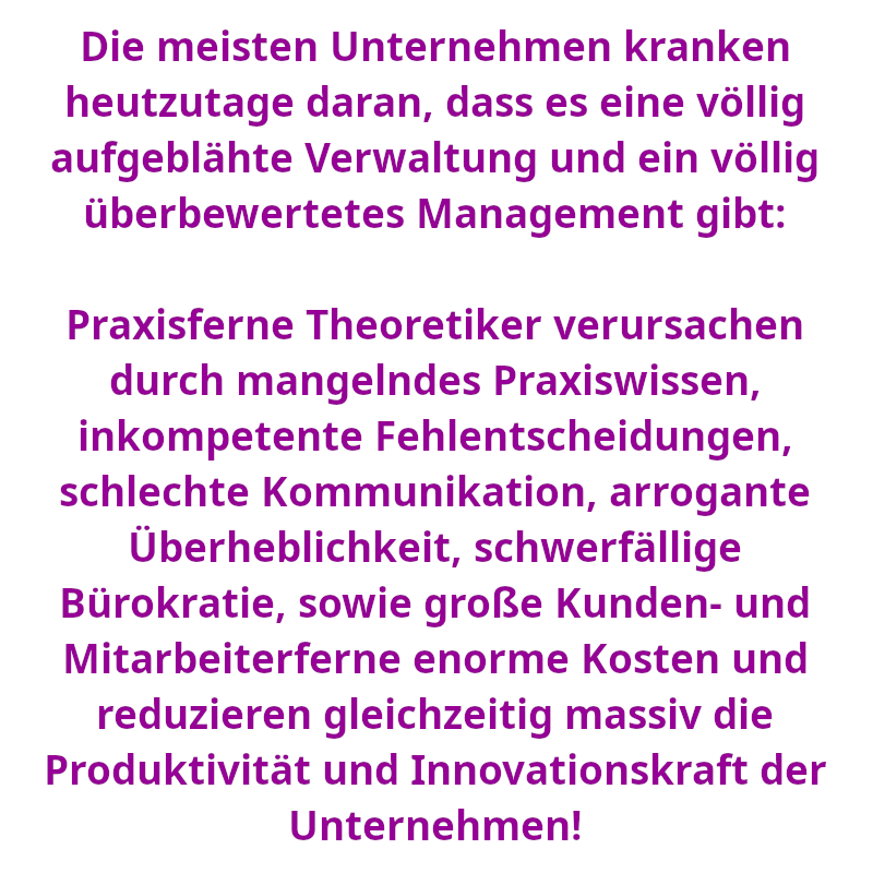 Die meisten Unternehmen kranken heutzutage daran, dass es eine völlig aufgeblähte Verwaltung und ein völlig überbewertetes Management gibt: Praxisferne Theoretiker verursachen durch mangelndes Praxiswissen, inkompetente Fehlentscheidungen, schlechte Kommunikation, arrogante Überheblichkeit, schwerfällige Bürokratie, sowie große Kunden- und Mitarbeiterferne enorme Kosten und reduzieren gleichzeitig massiv die Produktivität und Innovationskraft der Unternehmen! (Spruch - Thomas Numberger)