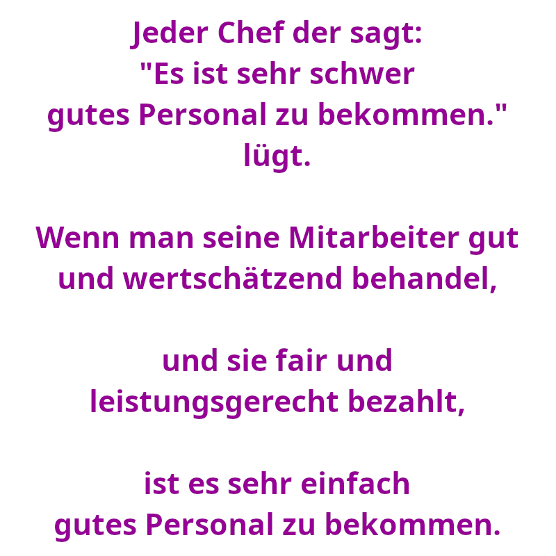 Jeder Chef der sagt: "Es ist sehr schwer gutes Personal zu bekommen." lügt. - Wenn man seine Mitarbeiter gut und wertschätzend behandel, und sie fair und leistungsgerecht bezahlt, ist es sehr einfach gutes Personal zu bekommen. (Spruch - Thomas Numberger)