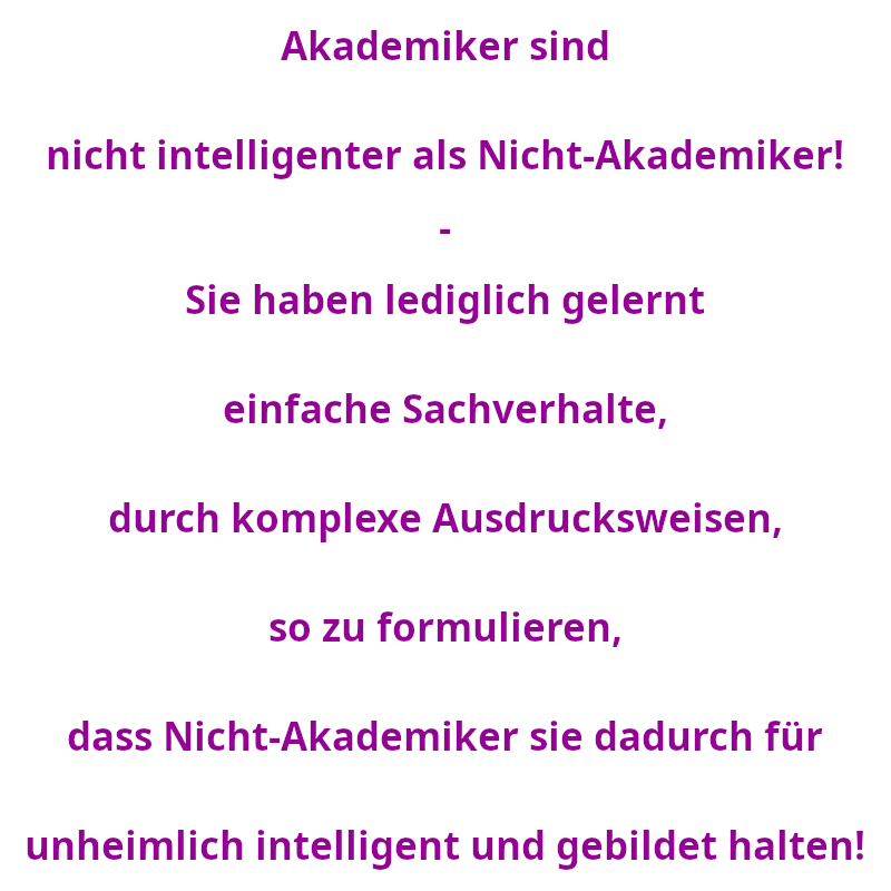 Akademiker sind nicht intelligenter als Nicht-Akademiker! - Sie haben lediglich gelernt einfache Sachverhalte, durch komplexe Ausdrucksweisen, so zu formulieren, dass Nicht-Akademiker sie dadurch für unheimlich intelligent und gebildet halten! (Spruch - Thomas Numberger)
