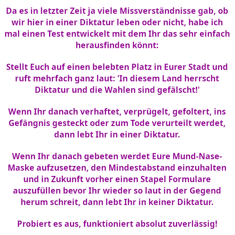 Da es in letzter Zeit ja viele Missverständnisse gab, ob wir hier in einer Diktatur leben oder nicht, habe ich mal einen Test entwickelt mit dem Ihr das sehr einfach herausfinden könnt: Stellt Euch auf einen belebten Platz in Eurer Stadt und ruft mehrfach ganz laut: "In diesem Land herrscht Diktatur und die Wahlen sind gefälscht!" Wenn Ihr danach verhaftet, verprügelt, gefoltert, ins Gefängnis gesteckt oder zum Tode verurteilt werdet, dann lebt Ihr in einer Diktatur. Wenn Ihr danach gebeten werdet Eure Mund-Nase-Maske aufzusetzen, den Mindestabstand einzuhalten und in Zukunft vorher einen Stapel Formulare auszufüllen bevor Ihr wieder so laut in der Gegend herum schreit, dann lebt Ihr in keiner Diktatur. Probiert es aus, funktioniert absolut zuverlässig! (Spruch - Thomas Numberger)