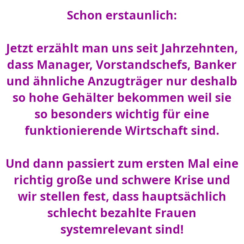Schon erstaunlich: Jetzt erzählt man uns seit Jahrzehnten, dass Manager, Vorstandschefs, Banker und ähnliche Anzugträger nur deshalb so hohe Gehälter bekommen weil sie so besonders wichtig für eine funktionierende Wirtschaft sind. - Und dann passiert zum ersten Mal eine richtig große und schwere Krise und wir stellen fest, dass hauptsächlich schlecht bezahlte Frauen systemrelevant sind! (Spruch - Thomas Numberger)