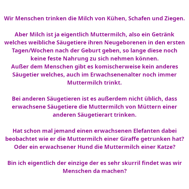 Wir Menschen trinken die Milch von Kühen, Schafen und Ziegen. Aber Milch ist ja eigentlich Muttermilch, also ein Getränk welches weibliche Säugetiere ihren Neugeborenen in den ersten Tagen/Wochen nach der Geburt geben, so lange diese noch keine feste Nahrung zu sich nehmen können. Außer dem Menschen gibt es komischerweise kein anderes Säugetier welches, auch im Erwachsenenalter noch immer Muttermilch trinkt. Bei anderen Säugetieren ist es außerdem nicht üblich, dass erwachsene Säugetiere die Muttermilch von Müttern einer anderen Säugetierart trinken. Hat schon mal jemand einen erwachsenen Elefanten dabei beobachtet wie er die Muttermilch einer Giraffe getrunken hat? Oder ein erwachsener Hund die Muttermilch einer Katze? - Bin ich eigentlich der einzige der es sehr skurril findet was wir Menschen da machen? (Spruch - Thomas Numberger)