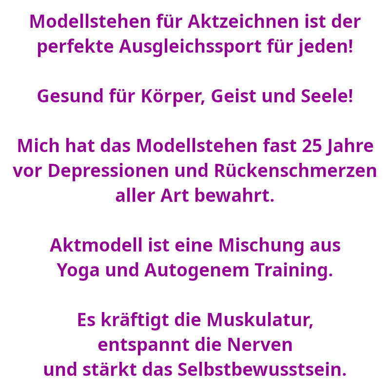 Modellstehen für Aktzeichnen ist der perfekte Ausgleichssport für jeden! - Gesund für Körper, Geist und Seele! - Mich hat das Modellstehen fast 25 Jahre vor Depressionen und Rückenschmerzen aller Art bewahrt. - Aktmodell ist eine Mischung aus Yoga und Autogenem Training. - Es kräftigt die Muskulatur, entspannt die Nerven und stärkt das Selbstbewusstsein. (Spruch - Thomas Numberger)