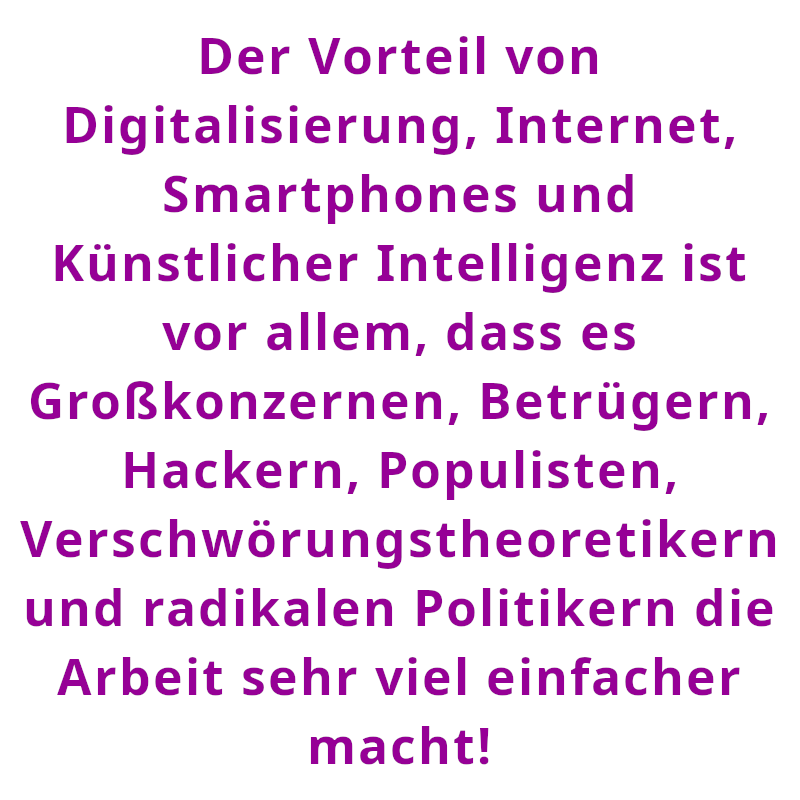 Der Vorteil von Digitalisierung, Internet, Smartphones und Künstlicher Intelligenz ist vor allem, dass es Großkonzernen, Betrügern, Hackern, Populisten, Verschwörungstheoretikern und radikalen Politikern die Arbeit sehr viel einfacher macht! (Spruch - Thomas Numberger)