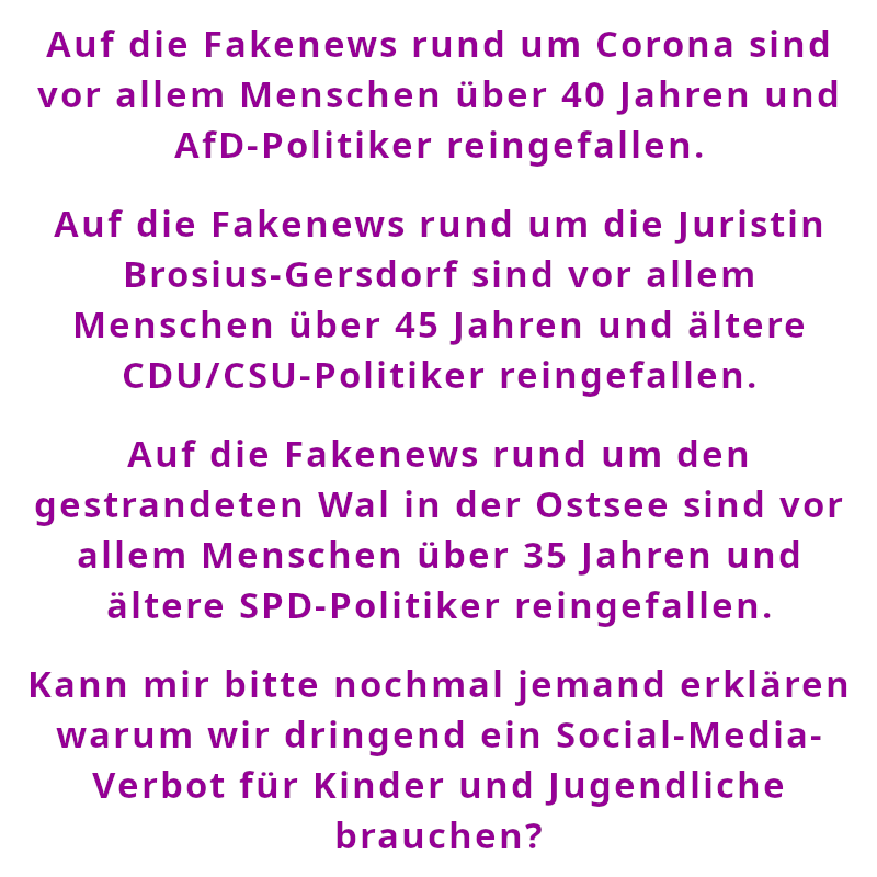 Auf die Fakenews rund um Corona sind vor allem Menschen über 40 Jahren und AfD-Politiker reingefallen. - Auf die Fakenews rund um die Juristin Brosius-Gersdorf sind vor allem Menschen über 45 Jahren und ältere CDU/CSU-Politiker reingefallen. - Auf die Fakenews rund um den gestrandeten Wal in der Ostsee sind vor allem Menschen über 35 Jahren und ältere SPD-Politiker reingefallen. - Kann mir bitte nochmal jemand erklären warum wir dringend ein Social-Media-Verbot für Kinder und Jugendliche brauchen? (Spruch - Thomas Numberger)