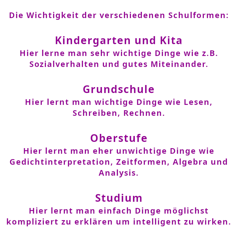 Die Wichtigkeit der verschiedenen Schulformen: Kindergarten und Kita: Hier lerne man sehr wichtige Dinge wie z.B. Sozialverhalten und gutes Miteinander. Grundschule: Hier lernt man wichtige Dinge wie Lesen, Schreiben, Rechnen. Oberstufe: Hier lernt man eher unwichtige Dinge wie Gedichtinterpretation, Zeitformen, Algebra und Analysis. Studium: Hier lernt man einfach Dinge möglichst kompliziert zu erklären um intelligent zu wirken. (Spruch - Thomas Numberger)