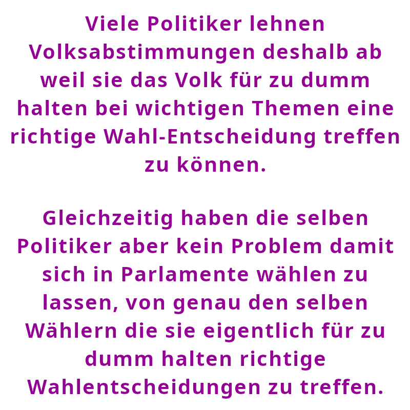 Viele Politiker lehnen Volksabstimmungen deshalb ab weil sie das Volk für zu dumm halten bei wichtigen Themen eine richtige Wahl-Entscheidung treffen zu können. - Gleichzeitig haben die selben Politiker aber kein Problem damit sich in Parlamente wählen zu lassen, von genau den selben Wählern die sie eigentlich für zu dumm halten richtige Wahlentscheidungen zu treffen. (Spruch - Thomas Numberger)