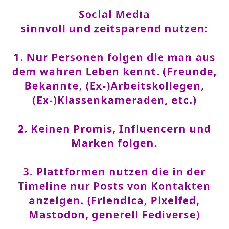 Social Media sinnvoll und zeitsparend nutzen: 1. Nur Personen folgen die man aus dem wahren Leben kennt. (Freunde, Bekannte, (Ex-)Arbeitskollegen, (Ex-)Klassenkameraden, etc.) 2. Keinen Promis, Influencern und Marken folgen. 3. Plattformen nutzen die in der Timeline nur Posts von Kontakten anzeigen. (Friendica, Pixelfed, Mastodon, generell Fediverse) (Spruch - Thomas Numberger)